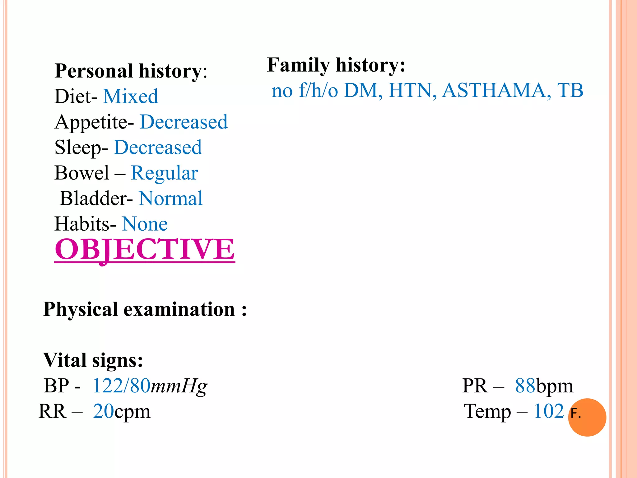 Personal history:
Diet- Mixed
Appetite- Decreased
Sleep- Decreased
Bowel – Regular
Bladder- Normal
Habits- None

Family history:
no f/h/o DM, HTN, ASTHAMA, TB

OBJECTIVE
Physical examination :
Vital signs:
BP - 122/80mmHg
RR – 20cpm

PR – 88bpm
Temp – 102 F.

 