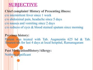 SUBJECTIVE
Chief complaint/ History of Presenting illness:
c/o intermittent fever since 1 week
c/o abdominal pain, headache since 5 days
c/o nausea and vomiting since 2 days
c/o redness of eyes & blood stained sputum since morning
Previous history:
Patient was treated with Tab. Augmentin 625 bd & Tab.
Sinarest tds for last 4 days at local hospital, Ramanagaram
Past MedicationHistory/Allergy:
Nothing significant

 