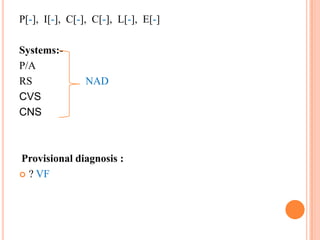 P[-], I[-], C[-], C[-], L[-], E[-]
Systems:P/A
RS
CVS
CNS

NAD

Provisional diagnosis :
 ? VF

 