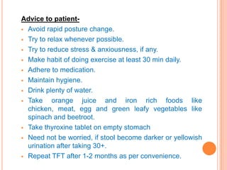 Advice to patient Avoid rapid posture change.
 Try to relax whenever possible.
 Try to reduce stress & anxiousness, if any.
 Make habit of doing exercise at least 30 min daily.
 Adhere to medication.
 Maintain hygiene.
 Drink plenty of water.
 Take
orange juice and iron rich foods like
chicken, meat, egg and green leafy vegetables like
spinach and beetroot.
 Take thyroxine tablet on empty stomach
 Need not be worried, if stool become darker or yellowish
urination after taking 30+.
 Repeat TFT after 1-2 months as per convenience.

 