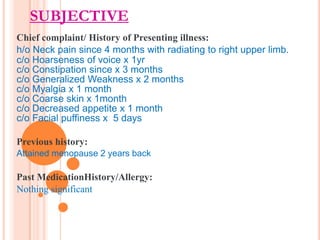 SUBJECTIVE
Chief complaint/ History of Presenting illness:
h/o Neck pain since 4 months with radiating to right upper limb.
c/o Hoarseness of voice x 1yr
c/o Constipation since x 3 months
c/o Generalized Weakness x 2 months
c/o Myalgia x 1 month
c/o Coarse skin x 1month
c/o Decreased appetite x 1 month
c/o Facial puffiness x 5 days
Previous history:
Attained menopause 2 years back

Past MedicationHistory/Allergy:
Nothing significant

 