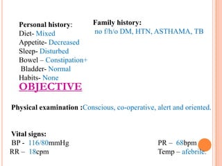 Family history:
Personal history:
no f/h/o DM, HTN, ASTHAMA, TB
Diet- Mixed
Appetite- Decreased
Sleep- Disturbed
Bowel – Constipation+
Bladder- Normal
Habits- None

OBJECTIVE

Physical examination :Conscious, co-operative, alert and oriented.

Vital signs:
BP - 116/80mmHg
RR – 18cpm

PR – 68bpm
Temp – afebrile.

 