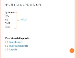 P[+], I[-], C[-], C[+], L[-], E[+]
Systems:P/A
RS
CVS
CNS

NAD

Provisional diagnosis :
 ? Paresthesia+
 ? Hypothyroidism&
 ? Anemia

 