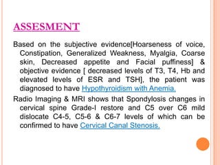ASSESMENT
Based on the subjective evidence[Hoarseness of voice,
Constipation, Generalized Weakness, Myalgia, Coarse
skin, Decreased appetite and Facial puffiness] &
objective evidence [ decreased levels of T3, T4, Hb and
elevated levels of ESR and TSH], the patient was
diagnosed to have Hypothyroidism with Anemia.
Radio Imaging & MRI shows that Spondylosis changes in
cervical spine Grade-I restore and C5 over C6 mild
dislocate C4-5, C5-6 & C6-7 levels of which can be
confirmed to have Cervical Canal Stenosis.

 