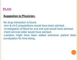 PLAN
Suggestion to PhysicianNo drug interaction is found.
-Iron & vit-C preparations would have been advised.
-Investigation of Stool for ova and cyst would have advised.
-Hard cervical collar would have advised.
-Laxative might have been added whenever patient feels
constipation for time being.

 