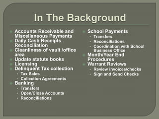  Accounts Receivable and 
Miscellaneous Payments 
 Daily Cash Receipts 
Reconciliation 
 Cleanliness of vault /office 
area 
 Update statute books 
 Licensing 
 Delinquent Tax collection 
• Tax Sales 
• Collection Agreements 
 Banking 
• Transfers 
• Open/Close Accounts 
• Reconciliations 
 School Payments 
• Transfers 
• Reconciliations 
• Coordination with School 
Business Office 
 Month/Year End 
Procedures 
 Warrant Reviews 
• Review invoices/checks 
• Sign and Send Checks 
 
