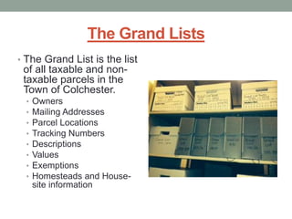 The Grand Lists 
• The Grand List is the list 
of all taxable and non-taxable 
parcels in the 
Town of Colchester. 
• Owners 
• Mailing Addresses 
• Parcel Locations 
• Tracking Numbers 
• Descriptions 
• Values 
• Exemptions 
• Homesteads and House-site 
information 
 