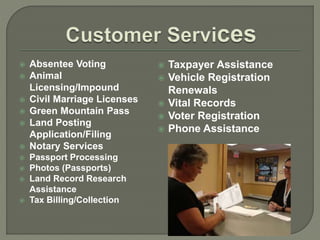  Absentee Voting 
 Animal 
Licensing/Impound 
 Civil Marriage Licenses 
 Green Mountain Pass 
 Land Posting 
Application/Filing 
 Notary Services 
 Passport Processing 
 Photos (Passports) 
 Land Record Research 
Assistance 
 Tax Billing/Collection 
 Taxpayer Assistance 
 Vehicle Registration 
Renewals 
 Vital Records 
 Voter Registration 
 Phone Assistance 
 