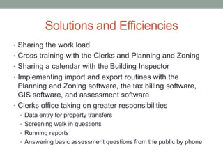 Solutions and Efficiencies 
• Sharing the work load 
• Cross training with the Clerks and Planning and Zoning 
• Sharing a calendar with the Building Inspector 
• Implementing import and export routines with the 
Planning and Zoning software, the tax billing software, 
GIS software, and assessment software 
• Clerks office taking on greater responsibilities 
• Data entry for property transfers 
• Screening walk in questions 
• Running reports 
• Answering basic assessment questions from the public by phone 

