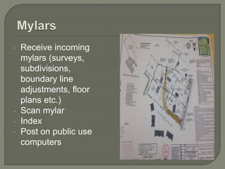 • Receive incoming 
mylars (surveys, 
subdivisions, 
boundary line 
adjustments, floor 
plans etc.) 
• Scan mylar 
• Index 
• Post on public use 
computers 
 