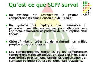 Qu’est-ce que SCP? survol
   Un système qui restructure la gestion           des
    comportements dans l’ensemble de l’école;

   Un système qui implique que l’ensemble du
    personnel travaille en équipe pour élaborer une
    approche cohérente et positive de la discipline dans
    l'école;

   Objectif visé : créer et de maintenir un milieu
    propice à l'apprentissage;

   Les comportements souhaités et les compétences
    comportementales attendues en classe et hors classe
    sont définis précisément, enseignés explicitement en
    contexte et renforcés lors de leurs manifestations.
 