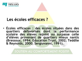 Les écoles efficaces ?

• Écoles efficaces : des écoles situées dans des
  quartiers défavorisés dont la performance
  scolaire des élèves rejoint ou surpasse celle
  d’élèves provenant de quartiers mieux nantis
  (Bressoux, 1994; Education Trust, 2002; Teddlie
  & Reynolds, 2000; Sergiovanni, 1991).
 