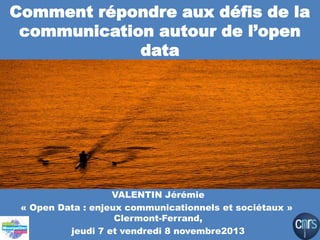 Comment répondre aux défis de la
communication autour de l’open
data

VALENTIN Jérémie
« Open Data : enjeux communicationnels et sociétaux »
Clermont-Ferrand,
jeudi 7 et vendredi 8 novembre2013

 