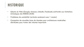 HISTORIQUE
 Géants du Web (Google, Amazon, LinkedIn, Facebook) confrontés aux limitations
intrinsèques des RDBMS (ACID)
 Problèmes de scalabilité (verticale seulement avec 1 master)
 Conception de nouvelles base de données pour architectures matérielles
distribuées pour traiter des volumes importants
 