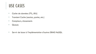 USE CASES
 Cache de données (TTL, LRU)
 Transient Cache (session, panier, etc.)
 Compteurs, classements
 Queues
 Servir de base à l’implémentation d’autres DBMS NoSQL.
 