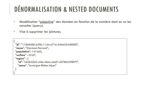 DÉNORMALISATION & NESTED DOCUMENTS
 Modélisation “subjective” des données en fonction de la manière dont on va les
consulter (query).
 Vise à supprimer les jointures.
{
"id": "110e8400-e29b-11d4-a716-446655440000",
"name": "Clermont-Ferrand",
"population": 141463,
"surface" : 42.67,
"region" : {
"id": "c65642b5-c46e-46ea-abd7-d27862498f7f",
"name": "Auvergne-Rhône-Alpes"
}
}
 