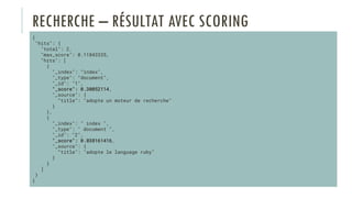 RECHERCHE – RÉSULTAT AVEC SCORING
{
"hits": {
"total": 2,
"max_score": 0.11843335,
"hits": [
{
"_index": “index",
"_type": “document",
"_id": "1",
"_score": 0.30052114,
"_source": {
“title": "adopte un moteur de recherche"
}
},
{
"_index": " index ",
"_type": " document ",
"_id": "2",
"_score": 0.038161416,
"_source": {
“title": "adopte le language ruby"
}
}
]
}
}
 