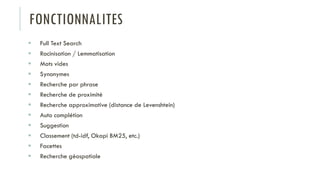FONCTIONNALITES
 Full Text Search
 Racinisation / Lemmatisation
 Mots vides
 Synonymes
 Recherche par phrase
 Recherche de proximité
 Recherche approximative (distance de Levenshtein)
 Auto complétion
 Suggestion
 Classement (td-idf, Okapi BM25, etc.)
 Facettes
 Recherche géospatiale
 