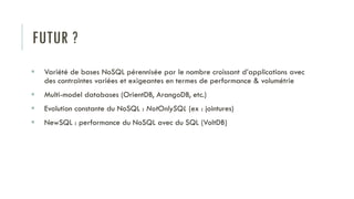 FUTUR ?
 Variété de bases NoSQL pérennisée par le nombre croissant d’applications avec
des contraintes variées et exigeantes en termes de performance & volumétrie
 Multi-model databases (OrientDB, ArangoDB, etc.)
 Evolution constante du NoSQL : NotOnlySQL (ex : jointures)
 NewSQL : performance du NoSQL avec du SQL (VoltDB)
 