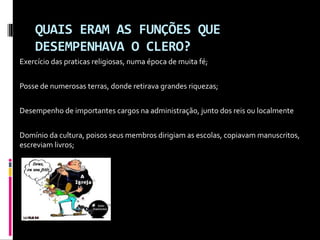 QUAIS ERAM AS FUNÇÕES QUEQUAIS ERAM AS FUNÇÕES QUE
DESEMPENHAVA O CLERO?DESEMPENHAVA O CLERO?
Exercício das praticas religiosas, numa época de muita fé;
Posse de numerosas terras, donde retirava grandes riquezas;
Desempenho de importantes cargos na administração, junto dos reis ou localmente
Domínio da cultura, poisos seus membros dirigiam as escolas, copiavam manuscritos,
escreviam livros;

 