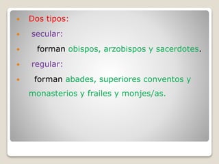  Dos tipos:
 secular:
 forman obispos, arzobispos y sacerdotes.
 regular:
 forman abades, superiores conventos y
monasterios y frailes y monjes/as.
 