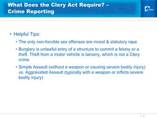 What Does the Clery Act Require? –
Crime Reporting



• Helpful Tips:
  • The only non-forcible sex offenses are incest & statutory rape
  • Burglary is unlawful entry of a structure to commit a felony or a
    theft. Theft from a motor vehicle is larceny, which is not a Clery
    crime
  • Simple Assault (without a weapon or causing severe bodily injury)
    vs. Aggravated Assault (typically with a weapon or inflicts severe
    bodily injury)




                                                                         12
 