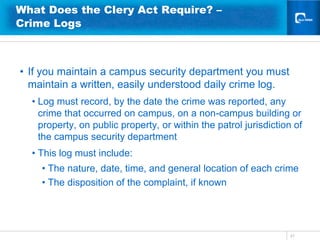 What Does the Clery Act Require? –
Crime Logs



• If you maintain a campus security department you must
  maintain a written, easily understood daily crime log.
  • Log must record, by the date the crime was reported, any
    crime that occurred on campus, on a non-campus building or
    property, on public property, or within the patrol jurisdiction of
    the campus security department
  • This log must include:
    • The nature, date, time, and general location of each crime
    • The disposition of the complaint, if known




                                                                  31
 