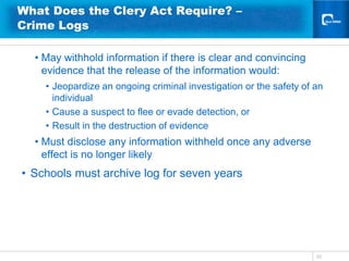What Does the Clery Act Require? –
Crime Logs

  • May withhold information if there is clear and convincing
    evidence that the release of the information would:
    • Jeopardize an ongoing criminal investigation or the safety of an
      individual
    • Cause a suspect to flee or evade detection, or
    • Result in the destruction of evidence
  • Must disclose any information withheld once any adverse
    effect is no longer likely
• Schools must archive log for seven years




                                                                    33
 