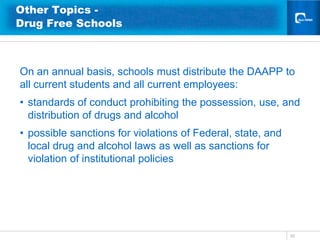 Other Topics -
Drug Free Schools



On an annual basis, schools must distribute the DAAPP to
all current students and all current employees:
• standards of conduct prohibiting the possession, use, and
  distribution of drugs and alcohol
• possible sanctions for violations of Federal, state, and
  local drug and alcohol laws as well as sanctions for
  violation of institutional policies




                                                             35
 