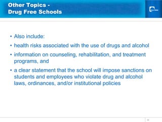 Other Topics -
Drug Free Schools



• Also include:
• health risks associated with the use of drugs and alcohol
• information on counseling, rehabilitation, and treatment
  programs, and
• a clear statement that the school will impose sanctions on
  students and employees who violate drug and alcohol
  laws, ordinances, and/or institutional policies




                                                             36
 