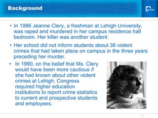 Background


• In 1986 Jeanne Clery, a freshman at Lehigh University,
  was raped and murdered in her campus residence hall
  bedroom. Her killer was another student.
• Her school did not inform students about 38 violent
  crimes that had taken place on campus in the three years
  preceding her murder.
• In 1990, on the belief that Ms. Clery
   would have been more cautious if
   she had known about other violent
   crimes at Lehigh, Congress
   required higher education
   institutions to report crime statistics
   to current and prospective students
   and employees.

                                                           4
 