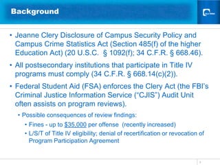 Background


• Jeanne Clery Disclosure of Campus Security Policy and
  Campus Crime Statistics Act (Section 485(f) of the higher
  Education Act) (20 U.S.C. § 1092(f); 34 C.F.R. § 668.46).
• All postsecondary institutions that participate in Title IV
  programs must comply (34 C.F.R. § 668.14(c)(2)).
• Federal Student Aid (FSA) enforces the Clery Act (the FBI’s
  Criminal Justice Information Service (“CJIS”) Audit Unit
  often assists on program reviews).
  • Possible consequences of review findings:
     • Fines - up to $35,000 per offense (recently increased)
     • L/S/T of Title IV eligibility; denial of recertification or revocation of
       Program Participation Agreement


                                                                              5
 
