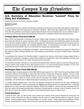 The Campus Law Newsletter Spring 2013 
U.S. Secretary of Education Reverses “Lenient” Fines for Clery Act Violations. 
Reduced fines thrown out in favor of harsher remedies. 
By Adam Lambert 
Attorney at Law 
If recent decisions are any indication, the Secretary of Education will continue to issue heavy fines against schools that fail to comply with the Clery Act’s reporting and notification standards. While heavy fines against Penn State and Virginia Tech were well-published, recent decisions against other schools for Clery Act violations also show a marked increase in the amounts of fines being levied by the Department of Education for violations of Clery’s reporting requirements. 
Tarleton State Fined $137,500.00 
Back in 2010, the Department of Education found that Tarleton State University (a Texas A&M school) failed to report three forced sex offenses on campus reported in 2009. The Department levied a $137,500.00 fine against the University for the Clery Act reporting violations. The University appealed the initial decision and argued that the omissions were not intentional and that the University took immediate corrective action. An Administrative Law Judge (“ALJ”) agreed and reduced the fine to $27,500.00, which is the punishment for a single Clery reporting failure. 
Late in 2012, Arne Duncan, the Secretary of Education, overturned that decision, reinstating the original $137,500.00 fine and asking the Office of Federal Student Aid to add additional punishments for the rest of Tarleton State’s unreported incidents. 
In reversing the fine reduction, the Secretary stated, “A single fine for issuing a crime report missing multiple crimes is tantamount to sending the message to postsecondary institutions throughout the nation that regardless of whether your crime report omits one crime or 101 crimes, the maximum fine is the same.” 
The Secretary concluded, “Although I do not assume that postsecondary institutions desire to avoid the consequences of having to report a high incident of crime when required to do so, it is common sense that the calculation of such a fine carries less compulsion of compliance than the [higher] calculation required by this decision.” 
Washington State Fined $82,500.00 
Washington State University appealed a fine of $82,500.00 issued against it for a 2007 Clery Act reporting violation which included the failure of the University to report three Clery Crimes, including two forcible sex offenses. The ALJ in that case reduced the fine to just $15,000.00, based on the facts that (1) there was no evidence of fraudulent intent by the University in failing to report the crimes, (2) this was the University’s first violation, (3) the violations were corrected immediately, and (4) there were no federal funds placed in jeopardy as a result of the violations. 
In a written decision handed down in late 2012, the Secretary overturned the reduced fine and again reinstated the harsher fine of $82,500.00. Citing her reasoning in the Tarleton case (discussed above), the Secretary held, “I summarily rejected the ALJ’s [fine reduction], noting that mitigation should not be applied in a manner that was inconsistent with the Clery Act’s goal of encouraging postsecondary institutions to provide reports of campus crimes to students, faculty, and staff, who, as a result, may use the crime reports to avoid becoming future victims of campus crime.” 
Trend Continues 
A review of these cases, as well as other cases handed down recently, shows that the Department of Education will continue to issue heavy fines for Clery Act violations and will continue to reject defenses based on things like “honest mistake”, “prompt corrective action”, “first ever violation”, or “no harm, no foul”. If these cases are any indication of things to come, schools that fail to comply with the Clery Act’s reporting requirements should get their checkbooks ready.  