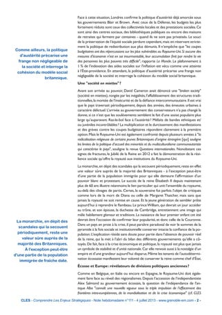 Comme ailleurs, la politique
d'austérité précarise une
frange non négligeable de
la société et interroge la
cohésion du modèle social
britannique.
La monarchie, en dépit des
scandales qui la secouent
périodiquement, reste une
valeur sûre auprès de la
majorité des Britanniques.
À l'exception peut-être
d'une partie de la population
immigrée de fraîche date.
CLES - Comprendre Les Enjeux Stratégiques - Note hebdomadaire n°111 - 4 juillet 2013 - www.grenoble-em.com - 2 -
Face à cette situation,Londres conﬁrme la politique d’austérité déjà amorcée sous
les gouvernements Blair et Brown. Avec ceux de la Défense, les budgets les plus
fortement réduits sont ceux des collectivités locales et des prestations sociales.Ce
sont ainsi des centres sociaux, des bibliothèques publiques ou encore des maisons
de retraites qui ferment par centaines - quand ils ne sont pas privatisés. Le souci
de la préservation de l’équité sociale perdure cependant,mais en réservant stricte-
ment la politique de redistribution aux plus démunis. Il n’empêche que "les coupes
budgétaires ont des répercussions sur les plus vulnérables au Royaume-Uni.Si aucune des
mesures d'économie n'est en soi insurmontable, leur accumulation ﬁnit par rendre la vie
des personnes les plus pauvres très difﬁcile", rapporte Le Monde. Le plafonnement à
1 % de l’indexation des aides sociales sur l'inﬂation est vécu comme une atteinte
à l’État-providence. En attendant, la politique d’austérité précarise une frange non
négligeable de la société et interroge la cohésion du modèle social britannique.
Une "société en miettes"?
Avant son arrivée au pouvoir, David Cameron avait dénoncé une "broken society"
(société en miettes),rongée par les inégalités,l’affaiblissement des structures tradi-
tionnelles,la montée de l’insécurité et de la déﬁance intercommunautaire.Il est vrai
que le pays traversait périodiquement, depuis des années, des émeutes urbaines à
caractère délictuel.L’arrivée au gouvernement des conservateurs n’a pas changé la
donne,si ce n’est que les soulèvements semblent le fait d’une assise populaire plus
large qu’auparavant. Ras-le-bol face à l’austérité? Méfaits de bandes ethniques et/
ou juvéniles incontrôlables? La multiplication et le durcissement des manifestations
et des grèves contre les coupes budgétaires répondent clairement à la première
option.Mais le Royaume-Uni est également confronté depuis plusieurs années à "la
radicalisation religieuse de certains jeunes Britanniques d’origine étrangère [qui] souligne
les limites de la politique d’accueil des minorités et du multiculturalisme communautariste
qui caractérise le pays", souligne la revue Questions internationales. Nonobstant ces
signes de fractures, le Jubilé de la Reine en 2012 a fait la démonstration de la rési-
lience sociale qu’offre la royauté aux institutions du Royaume-Uni.
La monarchie,en dépit des scandales qui la secouent périodiquement,reste en effet
une valeur sûre auprès de la majorité des Britanniques - à l’exception peut-être
d’une partie de la population immigrée pour qui elle demeure l’afﬁrmation d’un
pouvoir blanc et protestant. Le succès de la reine Élisabeth II depuis maintenant
plus de 60 ans illustre néanmoins le lien particulier qui unit l’ensemble du royaume,
au-delà des clivages de partis. Certes, la souveraine fut parfois l’objet de critiques
comme lors de la mort de Diana ou celle de Margaret Thatcher, mais sans que
jamais la royauté ne soit remise en cause. Et la jeune génération de sembler prête
aujourd’hui à reprendre le ﬂambeau.Le princeWilliam,qui devrait un jour accéder
au trône, et son épouse, la duchesse de Cambridge, entretiennent une image qui
mêle habilement glamour et traditions. La naissance de leur premier enfant cet été
devrait être l’occasion de conﬁrmer leur popularité, et donc celle de la Couronne.
Dans un pays en proie à la crise,il peut paraître paradoxal de voir le sommet de la
pyramide à la fois sociale et institutionnelle conserver intacte la conﬁance de la po-
pulation.L’explication réside sans doute pour partie dans l’absence de pouvoir réel
de la reine, qui la met à l’abri du bilan des différents gouvernements qu’elle a cô-
toyés.De fait,face à la crise économique et politique,la royauté est plus que jamais
un symbole de stabilité et d’unité nationale.Car elle renvoie aussi à la nostalgie d’un
empire et d’une grandeur aujourd’hui disparus.Même les tenants de l’autodétermi-
nation écossaise manifestent leur volonté de conserver la reine comme chef d’État.
Écosse et Europe: révélateurs de divisions politiques anciennes?
Comme en Belgique, en Italie ou encore en Espagne, le Royaume-Uni doit égale-
ment faire face au réveil des régionalismes. Depuis l’accession de l’indépendantiste
Alex Salmond au gouvernement écossais, la question de l’indépendance de l'an-
tique Alba "connaît une nouvelle vigueur sous la triple impulsion de l’effacement des
frontières intra-européennes, de la mondialisation et de la crise économique" (cf. CLES
 