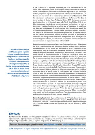 La question européenne
est l'autre grand sujet de
clivage entre Britanniques.
Une partie de l'opinion et de
la classe politique appelle
certes à sortir purement
et simplement de l'UE - à
l'instar du désormais fameux
UKIP. Mais le débat porte
moins sur la remise en
cause que sur les modalités
d'adhésion à l'Europe.
CLES - Comprendre Les Enjeux Stratégiques - Note hebdomadaire n°111 - 4 juillet 2013 - www.grenoble-em.com - 3 -
n°104, 11/04/2013). "Le différentiel économique joue ici un rôle essentiel. Il n’est pas
anodin que le séparatisme écossais se soit réafﬁrmé suite à la découverte de pétrole en
mer du Nord.Une Écosse indépendante pourrait dès lors disposer d’une zone économique
exclusive,comprenant la quasi-totalité des ressources britanniques en hydrocarbures".Les
Écossais ont ainsi obtenu de se prononcer par référendum le 18 septembre 2014.
Ce vote n'actera pas fatalement le retrait de l’Écosse du Royaume-Uni. "Selon le
dernier sondage de l’institut Angus Reid public Opinion, 32 % des Écossais voteraient
pour l’indépendance et 47 % contre", rapporte Le Monde dans l’édition 2013 de son
Bilan géostratégique. L’année à venir est donc employée par Edimbourg et Londres
à convaincre l’opinion. David Cameron afﬁrme que le "nouvel État" ne bénéﬁciera
pas des acquis juridiques de la Grande-Bretagne et devra alors postuler auprès des
organisations internationales, y compris l’Union européenne. Menace ou réalité?
Les services de la Commission européenne se gardent bien de prendre position.
De leur côté, les sécessionnistes écossais se veulent rassurants et "préconisent de
conserver la livre sterling comme devise en cas d’indépendance". Bien davantage qu’un
scénario de politique-ﬁction, la question de la souveraineté écossaise met à mal la
cohésion spatiale du Royaume-Uni. Suite et ﬁn en 2014?
La question européenne constitue l’autre grand sujet de clivage entre Britanniques.
Ce serait cependant une erreur de vouloir résumer le débat outre-Manche en
termes réducteurs d’"anti" ou de "pro" européens. En vérité, "le Royaume-Uni sou-
tient sa propre vision de la construction européenne, reposant sur la dimension écono-
mique de l’intégration européenne (marché unique, libre circulation, concurrence, com-
merce extérieur) et son élargissement. On ne saurait donc caricaturer la position des
gouvernements britanniques comme étant anti-européens, ce qu’elle ne fut jamais, mais
elle est certainement animée par une autre idée de l’Europe - celle du libre-échange éco-
nomique […] - plutôt que par le rêve d’une fédération",analyse Pauline Schnapper dans
Questions internationales. Certes, une partie de la classe politique du Royaume - à
l’instar du désormais fameux United Kingdom Independence Party (UKIP) - appelle
à sortir purement et simple de l’UE. Mais l’électorat reste pour l'instant majori-
tairement acquis à l'idée européenne. Le débat porte davantage sur les modalités
d’adhésion que sur sa brutale remise en cause, d’autant que "l’évolution récente de
l’Union va plutôt dans le sens des thèmes développés depuis toujours par les gouverne-
ments britanniques:forte composante intergouvernementale,affaiblissement relatif de la
Commission européenne,élargissement,accomplissement du marché intérieur…" S’agit-
il alors d’un décalage des perceptions de l’opinion avec la réalité institutionnelle?
L’enjeu résidera dans la formulation retenue lors du référendum promis pour
2017 sur le maintien – ou non – du Royaume au sein de l’UE. Le risque est grand
aussi que les Britanniques ne se prononcent pas sur la question proprement dite,
mais sur la politique du gouvernement. À bien des égards, le Royaume-Uni est
confronté aux mêmes soubresauts internes que beaucoup d’États-membres. Et il
n’est pas sûr que Londres dispose cette fois-ci d’une réponse atypique dont elle a
pu être coutumière de nombreuses fois dans le passé. 
Pour aller plus loin: Le Royaume-Uni, puissance du XXIe
siècle, Dossier de la revue
Questions internationales, La Documentation française, 9,70 €; "La crainte d’une Union
en morceaux", par Cécile Chambraud et Jean-Pierre Stroobants, in Bilan Géostratégique
2013, Le Monde, 9,95 €; "Austerity time à Stoke-on-Trent", par Eric Albert, in Le Monde,
26/06/2013.
EXTRAIT:
Sur l’antériorité du débat sur l’intégration européenne: "Depuis 1973 [date d’adhésion à l’UE], la question eu-
ropéenne constitue le principal facteur de division des deux principaux partis,conservateur et travailliste,et a fortiori de l’opinion
publique." (Agnès Alexandre-Collier, Le Royaume-Uni, puissance du XXIe
siècle, op. cit. )
Retrouvez d’autres analyses géopolitiques sur www.diploweb.com et sur http://notes-geopolitiques.com
 