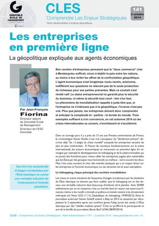 CLES 
Comprendre Les Enjeux Stratégiques 
Note hebdomadaire d’analyse géopolitique 
141 
2 octobre 
2014 
Les entreprises 
en première ligne 
La géopolitique expliquée aux agents économiques 
Bon nombre d'entreprises pensaient que le "doux commerce" cher 
à Montesquieu suffirait, sinon à établir la paix entre les nations, 
au moins à leur éviter les affres de la confrontation géopolitique. 
L'agent économique s'est longtemps voulu neutre, autonome, 
indifférent aux questions ne relevant pas de la seule production 
de richesses pour ses parties prenantes. Mais ce souhait s'est 
révélé naïf. Le statut entrepreneurial ne garantit plus la sécurité 
du business, ni même la sécurité tout court - loin s'en faut. 
Le phénomène de mondialisation rappelle à juste titre que, si 
l'entreprise ne s'intéresse pas à la géopolitique, l'inverse n'est pas 
vrai. Plus que jamais, les entreprises doivent donc comprendre 
et anticiper la complexité et - parfois - la dureté du monde. Trois 
exemples suffisent à s'en convaincre, en cet automne 2014 où les 
crises internationales se suivent, s'enchâssent et s'accélèrent. 
Par Jean-François 
Fiorina 
Directeur adjoint 
de Grenoble Ecole 
de Management 
Directeur de l’ESC 
Grenoble 
Dans un ouvrage paru il y a près de 15 ans aux Presses universitaires de France, 
le criminologue Xavier Raufer, il est vrai concepteur du "décèlement précoce", dé-crivait 
déjà "les 13 pièges du chaos mondial" auxquels les entreprises seraient de 
plus en plus confrontées. À l'heure de nouveaux bouleversements sur la scène 
internationale, les acteurs économiques se retrouvent en première ligne. En té-moigne 
par exemple le développement du kidnapping et de la cybercriminalité, qui 
se jouent des frontières pour mieux cibler les entreprises, jugées plus vulnérables 
que les États par des groupes insurrectionnels ou mafieux - voire souvent les deux. 
Mais c'est aussi, souvent, le choc des intérêts étatiques qui a un impact direct sur 
les entreprises et l'activité économique. Le cas ukrainien est là aussi exemplaire. 
Le kidnapping, risque principal des sociétés mondialisées 
Les mises en scène macabres de l'assassinat d'otages occidentaux par les jihadistes 
de l'État islamique ne doivent pas faire oublier que le kidnapping est en fait de-venu 
une véritable industrie dans beaucoup d'endroits de la planète. Avec 20 000 
enlèvements par an en moyenne, c'est un marché dont le ressort est avant tout fi-nancier, 
même si les motifs criminels et politico-criminels restent très étroitement 
imbriqués (cf. Note CLES n°112, Géopolitique du kidnapping, 19/09/2013). Ainsi, le 
journaliste américain Steven Sotloff, enlevé à Alep en 2013 et assassiné par déca-pitation 
le 2 septembre après son confrère James Foley, aurait été vendu à l’État 
islamique par des "rebelles modérés syriens". C'est ce qu'affirme le porte-parole et 
ami de la famille du journaliste, Barak Barfi (CNN, 08/09/2014). 
Derrière les assassinats 
d'otages occidentaux par 
l'État islamique se cache 
une véritable industrie de 
l'enlèvement à l'échelle 
planétaire. 
CLES - Comprendre Les Enjeux Stratégiques - Note hebdomadaire n°141 - 2 octobre 2014 - www.grenoble-em.com - 1 - 
 