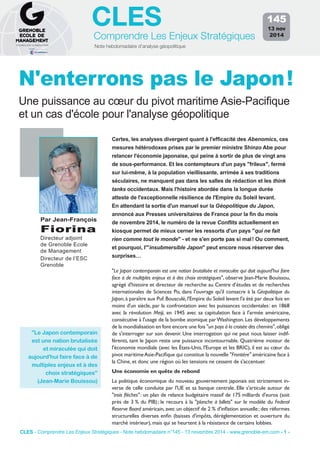 CLES 
Comprendre Les Enjeux Stratégiques 
Note hebdomadaire d’analyse géopolitique 
145 
13 nov 
2014 
N'enterrons pas le Japon ! 
Une puissance au coeur du pivot maritime Asie-Pacifique 
et un cas d'école pour l'analyse géopolitique 
Certes, les analyses divergent quant à l'efficacité des Abenomics, ces 
mesures hétérodoxes prises par le premier ministre Shinzo Abe pour 
relancer l'économie japonaise, qui peine à sortir de plus de vingt ans 
de sous-performance. Et les contempteurs d'un pays "frileux", fermé 
sur lui-même, à la population vieillissante, arrimée à ses traditions 
séculaires, ne manquent pas dans les salles de rédaction et les think 
tanks occidentaux. Mais l'histoire abordée dans la longue durée 
atteste de l'exceptionnelle résilience de l'Empire du Soleil levant. 
En attendant la sortie d'un manuel sur la Géopolitique du Japon, 
annoncé aux Presses universitaires de France pour la fin du mois 
de novembre 2014, le numéro de la revue Conflits actuellement en 
kiosque permet de mieux cerner les ressorts d'un pays "qui ne fait 
rien comme tout le monde" - et ne s'en porte pas si mal ! Ou comment, 
et pourquoi, l'"insubmersible Japon" peut encore nous réserver des 
surprises… 
Par Jean-François 
Fiorina 
Directeur adjoint 
de Grenoble Ecole 
de Management 
Directeur de l’ESC 
Grenoble 
"Le Japon contemporain est une nation brutalisée et miraculée qui doit aujourd'hui faire 
face à de multiples enjeux et à des choix stratégiques", observe Jean-Marie Bouissou, 
agrégé d'histoire et directeur de recherche au Centre d’études et de recherches 
internationales de Sciences Po, dans l'ouvrage qu'il consacre à la Géopolitique du 
Japon, à paraître aux Puf. Bousculé, l'Empire du Soleil levant l'a été par deux fois en 
moins d'un siècle, par la confrontation avec les puissances occidentales : en 1868 
avec la révolution Meiji, en 1945 avec sa capitulation face à l'armée américaine, 
consécutive à l'usage de la bombe atomique par Washington. Les développements 
de la mondialisation en font encore une fois "un pays à la croisée des chemins", obligé 
de s'interroger sur son devenir. Une interrogation qui ne peut nous laisser indif-férents, 
tant le Japon reste une puissance incontournable. Quatrième moteur de 
l'économie mondiale (avec les États-Unis, l'Europe et les BRIC), il est au coeur du 
pivot maritime Asie-Pacifique qui constitue la nouvelle "Frontière" américaine face à 
la Chine, et donc une région où les tensions ne cessent de s'accentuer. 
Une économie en quête de rebond 
La politique économique du nouveau gouvernement japonais est strictement in-verse 
de celle conduite par l'UE et sa banque centrale. Elle s'articule autour de 
"trois flèches" : un plan de relance budgétaire massif de 175 milliards d'euros (soit 
près de 3 % du PIB) ; le recours à la "planche à billets" sur le modèle du Federal 
Reserve Board américain, avec un objectif de 2 % d'inflation annuelle ; des réformes 
structurelles diverses enfin (baisses d'impôts, déréglementation et ouverture du 
marché intérieur), mais qui se heurtent à la résistance de certains lobbies. 
"Le Japon contemporain 
est une nation brutalisée 
et miraculée qui doit 
aujourd'hui faire face à de 
multiples enjeux et à des 
choix stratégiques" 
(Jean-Marie Bouissou) 
CLES - Comprendre Les Enjeux Stratégiques - Note hebdomadaire n°145 - 13 novembre 2014 - www.grenoble-em.com - 1 - 
 