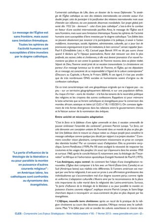 l’université catholique de Lille, dans un dossier de la revue Diplomatie : "la straté-
                                     gie de l’Église catholique au sein des relations internationales est orientée autour d’un
                                     double projet : celui de participer à la paciﬁcation des relations internationales mais aussi
                                     d’étendre son inﬂuence, via une pastorale désormais mondialisée. Son projet global, pré-
                                     senté dès 1922 fut - demeure ? - celui d’une paix catholique", c’est-à-dire le combat
                                     en faveur d’une société internationale paciﬁée. Ainsi, le message de l’Église est-il
  Le message de l'Église est         sans frontière, mais aussi sans limitation thématique.Toutes les sphères de l’activité
   sans frontière, mais aussi        humaine sont susceptibles d’être investies par le dogme catholique. "Les ﬁdèles laïcs
 sans limitation thématique.         ne peuvent absolument pas renoncer à la participation à la politique, à savoir à l'action
       Toutes les sphères de         multiforme, économique, sociale, législative, administrative, culturelle, qui a pour but de
                                     promouvoir, organiquement et par les institutions, le bien commun", aimait rappeler Jean-
      l'activité humaine sont
                                     Paul II (Christiﬁdeles Laici, n. 42). L’actuel pape Benoît XVI ne dit pas autre chose
susceptibles d'être investies        quand il déclare qu’"à l’époque postmoderne, Rome doit retrouver son âme la plus
    par le dogme catholique.         profonde, ses racines civiles et chrétiennes, si elle veut devenir promotrice d’un nouvel hu-
                                     manisme qui place en son centre la question de l’homme reconnu dans sa pleine réalité.
                                     Séparé de Dieu, l’homme serait privé de sa vocation transcendante. Le christianisme est
                                     porteur d’un message lumineux sur la vérité de l’homme, et l’Église, qui est dépositaire
                                     de ce message, est consciente de sa responsabilité à l’égard de la culture contemporaine"
                                     (Discours au Capitole, à Rome, le 9 mars 2009). À cet égard, il n’est pas anodin
                                     que de très nombreuses ONG sociales et humanitaires soient d’origine ou de
                                     confession catholique.

                                     De ce trait caractéristique naît une géopolitique originale qui ne s’appuie pas - ou
                                     peu - sur un territoire géographiquement délimité, ni sur une population déﬁnie.
                                     Au risque d’irriter - voire de révolter - à la fois les tenants de la neutralité politique
                                     des religions et les croyants des autres confessions. Rappelons ici pour mémoire
                                     la lutte acharnée que se livrent catholiques et évangéliques pour la conversion des
                                     mondes africain, asiatique et latino (cf. CLES n°18, 11/02/2011). On constate égale-
                                     ment de très fortes divergences dans les relations entre le gouvernement chinois
                                     et le Vatican autour de la nomination des évêques.

                                     Entre unicité et nécessaire adaptation

                                     "C’est la force et la faiblesse d’une église universelle et donc à vocation universelle de
                                     pouvoir embrasser l’ensemble des continents", prévient Patrick Levaye. "La force, car
                                     cela démontre une conception unitaire de l’humanité dans un monde de plus en plus glo-
                                     bal. Une faiblesse dans la mesure où chaque nation ou chaque peuple peut considérer le
                                     message catholique comme quelque peu décalé par rapport à sa propre situation." Com-
                                     ment concilier vision planétaire, comportement missionnaire et prise en compte
                                     des identités locales ? Par un constant souci d'adaptation. Dès sa première ency-
                                     clique, Summi Pontiﬁcatus (1939), Pie XII avait souligné la nécessité de respecter les
                                     coutumes et les usages des peuples. Un souci qui s'épanouira dans les années 1950
 "La perte d'influence de la         et surtout 1960, après le concile Vatican II, notamment avec la théologie de l'"incar-
 théologie de la libération a        nation" en Afrique et l’exhortation apostolique Evangelii Nuntiandi de Paul VI (1975).
eu pour parallèle la montée          • Les Amériques, enjeu central : le continent fait l’objet d’une évangélisation re-
      en puissance d'autres          nouvelée. L’Église doit composer à la fois avec un Nord (États-Unis, Canada) et un
        courants religieux" :        Sud (Amérique latine) aux réalités très différentes. Si l’univers américain est mar-
     en Amérique latine, les         qué par une forte religiosité, il est aussi en proie à une afﬁrmation grandissante des
catholiques sont confrontés          individualismes qui s’accommodent mal d’un dogme souvent perçu comme rigide
                                     et uniforme. L’adaptation culturelle s’illustre ainsi par la reconnaissance de la place
         au dynamisme des
                                     très importante du culte marial dans la religiosité des Latino-américains. Surtout,
               évangélistes.         "la perte d’inﬂuence de la théologie de la libération a eu pour parallèle la montée en
                                     puissance d’autres courants religieux", explique encore Patrick Levaye, le Saint-Siège
                                     cherchant depuis à reconquérir un sous-continent de plus en plus disputé par les
                                     évangélistes.
                                     • L’Afrique, nouvelle terre chrétienne : après un recul de la pratique de la reli-
                                     gion chrétienne au cours des décennies passées, l’Afrique renoue avec le catholi-
                                     cisme. Mais "il lui fallut pour cela se concilier les cultures autochtones et s’ancrer dans

   CLES - Comprendre Les Enjeux Stratégiques - Note hebdomadaire n°95 - 7 février 2013 - www.grenoble-em.com - 2 -
 