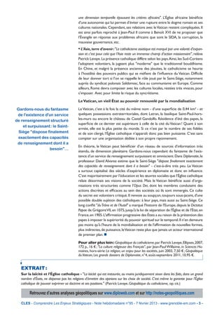 une dimension temporelle épousant les critères africains". L’Église africaine bénéﬁcie
                                            d’une autonomie qui lui permet d’éviter une rupture entre le dogme romain et ses
                                            cultures nationales. Cependant, ses relations avec le Vatican restent compliquées. Il
                                            est ainsi parfois reproché à Jean-Paul II comme à Benoît XVI de ne proposer que
                                            l’Évangile en réponse aux problèmes africains que sont le SIDA, la corruption, la
                                            mauvaise gouvernance, etc.
                                            • L’Asie, terre d’avenir : "Le catholicisme asiatique est marqué par une volonté d’expan-
                                            sion et c’est pour cela que l’Asie reste un immense champ d’action missionnaire", relève
                                            Patrick Levaye. La présence catholique diffère selon les pays.Ainsi, les Sud-Coréens
                                            l’adoptent volontiers, la jugeant plus "moderne" que le traditionnel bouddhisme.
                                            En Chine, et malgré la présence ancienne des jésuites, le catholicisme se heurte
                                            à l’hostilité des pouvoirs publics qui se méﬁent de l’inﬂuence du Vatican. Difﬁcile
                                            de leur donner tort si l’on se rappelle le rôle joué par le Saint-Siège, notamment
                                            auprès du syndicat polonais Solidarnosc, face au communisme en Europe. Comme
                                            ailleurs, Rome devra composer avec les cultures locales, restées très vivaces, pour
                                            s’imposer. Avec pour limite le risque du syncrétisme.

                                            Le Vatican, un vieil État au pouvoir renouvelé par la mondialisation

 Gardons-nous du fantasme                   Le Vatican, c’est à la fois la cité du même nom - d’une superﬁcie de 0,44 km² - et
 de l'existence d'un service                quelques possessions extraterritoriales, dont Latran, la basilique Saint-Paul-hors-
de renseignement structuré                  les-murs ou encore le château de Castel Gandolfo. Résidence d’été des papes, la
                                            superﬁcie de ce dernier est supérieure à celle de la cité du Vatican ! Quant à son
    et surpuissant : le Saint-
                                            armée, elle est la plus petite du monde. Si ce n’est par le nombre de ses ﬁdèles
  Siège "dispose finalement                 et de son clergé, l’Église catholique n’apparaît donc pas bien puissante. C’est sans
 exactement des capacités                   compter sur une organisation dédiée à son propre rayonnement.
 de renseignement dont il a
                                            En théorie, le Vatican peut bénéﬁcier d’un réseau de sources d’information très
                   besoin"…
                                            étendu, de dimension planétaire. Gardons-nous cependant du fantasme de l’exis-
                                            tence d’un service de renseignement surpuissant et omniscient. Dans Diplomatie, le
                                            professeur David Alvarez estime que le Saint-Siège "dispose ﬁnalement exactement
                                            des capacités de renseignement dont il a besoin" - c’est-à-dire très peu. Le Vatican
                                            a surtout capitalisé des siècles d’expérience en diplomatie et donc en inﬂuence.
                                            C’est majoritairement par l’éducation et les œuvres sociales que l’Église catholique
                                            relaie désormais ses visions de la société. Mais le Vatican bénéﬁcie aussi d’orga-
                                            nisations très structurées comme l’Opus Dei, dont les membres conduisent des
                                            actions discrètes et efﬁcaces au sein des sociétés où ils sont immergés. Ce culte
                                            du secret est volontiers critiqué. Il renvoie au soupçon, toujours sous-jacent, d'une
                                            possible double sujétion des catholiques : à leur pays, mais aussi au Saint-Siège. Ce
                                            long conﬂit "du Trône et de l’Autel" a marqué l'histoire de l'Europe, depuis le Dictatus
                                            Papae de Grégoire VII, en 1075, jusqu'à la loi de séparation de l'Église et de l'État, en
                                            France, en 1905. L'afﬁrmation progressive des États a eu raison de la prétention des
                                            papes à imposer la supériorité du pouvoir spirituel sur le temporel. Il n’en demeure
                                            pas moins qu'à l'heure de la mondialisation et de l'afﬁrmation de nouvelles formes,
                                            plus indirectes, de puissance, le Vatican reste plus que jamais un acteur international
                                            de premier plan. 

                                            Pour aller plus loin : Géopolitique du catholicisme, par Patrick Levaye, Ellipses, 2007,
                                            172 p., 16 € ; "La culture religieuse des Français", par Jean-Paul Willaime, in Sciences Hu-
                                            maines, hors-série La religion, un enjeu pour les sociétés, juin 2003, 7,50 € ; Géopolitique
                                            du Vatican, Les grands dossiers de Diplomatie, n°4, août-septembre 2011, 10,95 €.


   EXTRAIT :
   Sur la laïcité et l’Église catholique - "La laïcité qui est instaurée, au moins juridiquement sinon dans les faits, dans un grand
   nombre d’États, ne dispense pas les religions d’émettre des opinions sur les choix de société. C’est même la garantie pour l’Église
   catholique de pouvoir exprimer sa doctrine et ses positions." (Patrick Levaye, Géopolitique du catholicisme, op. cit.)

         Retrouvez d’autres analyses géopolitiques sur www.diploweb.com et sur http://notes-geopolitiques.com

   CLES - Comprendre Les Enjeux Stratégiques - Note hebdomadaire n°95 - 7 février 2013 - www.grenoble-em.com - 3 -
 