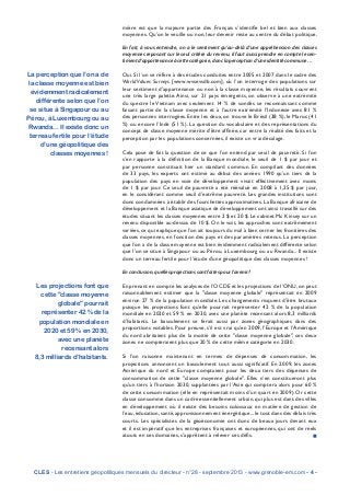 mière est que la majeure partie des Français s’identifie bel et bien aux classes
moyennes. Qu’on le veuille ou non, leur devenir reste au centre du débat politique.
En fait, à vous entendre, on a le sentiment qu’au-delà d’une appréhension des classes
moyennes reposant sur le seul critère du revenu, il faut aussi prendre en compte le sen-
timent d’appartenance à cette catégorie, donc la perception d’une identité commune…
Oui. Si l’on se réfère à des études conduites entre 2005 et 2007 dans le cadre des
World Values Surveys [www.wvsevsdb.com], où l’on interroge des populations sur
leur sentiment d’appartenance ou non à la classe moyenne, les résultats couvrent
une très large palette. Ainsi, sur 21 pays émergents, on observe à une extrémité
du spectre le Vietnam avec seulement 14 % de sondés se reconnaissant comme
faisant partie de la classe moyenne et à l’autre extrémité l’Indonésie avec 81 %
des personnes interrogées. Entre les deux, on trouve le Brésil (38 %), le Maroc (41
%) ou encore l’Inde (51 %). La question du vocabulaire et des représentations du
concept de classe moyenne mérite d’être affinée, car entre la réalité des faits et la
perception par les populations concernées, il existe un vrai décalage.
Cela pose de fait la question de ce que l’on entend par seuil de pauvreté. Si l’on
s’en rapporte à la définition de la Banque mondiale, le seuil de 1 $ par jour et
par personne constituait hier un standard commun. En compilant des données
de 33 pays, les experts ont estimé au début des années 1990 qu’un tiers de la
population des pays en voie de développement vivait effectivement avec moins
de 1 $ par jour. Ce seuil de pauvreté a été réévalué en 2008 à 1,25 $ par jour,
en le considérant comme seuil d’extrême pauvreté. Les grandes institutions sont
donc condamnées à établir des fourchettes approximatives. La Banque africaine de
développement et la Banque asiatique de développement ont ainsi travaillé sur des
études situant les classes moyennes entre 2 $ et 20 $. Le cabinet Mc Kinsey sur un
revenu disponible au-dessus de 10 $. On le voit, les approches sont extrêmement
variées,ce qui explique que l’on ait toujours du mal à bien cerner les frontières des
classes moyennes, en fonction des pays et des paramètres retenus. La perception
que l’on a de la classe moyenne est bien évidemment radicalement différente selon
que l’on se situe à Singapour ou au Pérou, à Luxembourg ou au Rwanda... Il existe
donc un terreau fertile pour l’étude d’une géopolitique des classes moyennes !
En conclusion, quelles projections sont faites pour l’avenir ?
En prenant en compte les analyses de l’OCDE et les projections de l’ONU,on peut
raisonnablement estimer que la "classe moyenne globale" représentait en 2009
environ 27 % de la population mondiale. Les changements risquent d’être brutaux
puisque les projections font qu’elle pourrait représenter 42 % de la population
mondiale en 2020 et 59 % en 2030, avec une planète recensant alors 8,3 milliards
d’habitants. Le basculement se ferait aussi par zones géographiques dans des
proportions notables. Pour preuve, s’il est vrai qu’en 2009, l’Europe et l’Amérique
du nord abritaient plus de la moitié de cette "classe moyenne globale", ces deux
zones ne compteraient plus que 20 % de cette même catégorie en 2030.
Si l’on raisonne maintenant en termes de dépenses de consommation, les
projections annoncent un basculement tout aussi significatif. En 2009, les zones
Amérique du nord et Europe comptaient pour les deux tiers des dépenses de
consommation de cette "classe moyenne globale". Elles n’en constitueront plus
qu’un tiers à l’horizon 2030, supplantées par l’Asie qui comptera alors pour 60 %
de cette consommation (elle en représentait moins d’un quart en 2009). Or cette
classe consomme dans un cadre essentiellement urbain,qui plus est dans des villes
en développement où il existe des besoins colossaux en matière de gestion de
l’eau,éducation,santé,approvisionnement énergétique...le tout dans des délais très
courts. Les spécialistes de la géoéconomie ont donc de beaux jours devant eux
et il est impératif que les entreprises françaises et européennes, qui ont de réels
atouts en ces domaines, s’apprêtent à relever ces défis. n
CLES - Les entretiens géopolitiques mensuels du directeur - n°28 - septembre 2013 - www.grenoble-em.com - 4 -
La perception que l’on a de
la classe moyenne est bien
évidemment radicalement
différente selon que l’on
se situe à Singapour ou au
Pérou, à Luxembourg ou au
Rwanda... Il existe donc un
terreau fertile pour l’étude
d’une géopolitique des
classes moyennes !
Les projections font que
cette "classe moyenne
globale" pourrait
représenter 42 % de la
population mondiale en
2020 et 59 % en 2030,
avec une planète
recensant alors
8,3 milliards d’habitants.
 