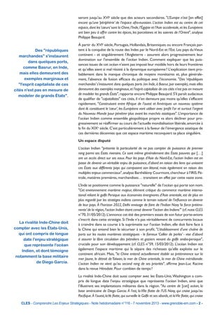seront jusqu’au XVIe siècle que des acteurs secondaires. "L’Europe n’est [en effet]
encore qu’une ‘périphérie’ de l’espace afro-eurasien. L’océan Indien est au centre de cet
espace, dont les ‘cœurs’ sont la Chine, l’Inde, l’Égypte et l’Asie occidentale, et les Européens
ont bien peu à offrir contre les épices, les porcelaines et les soieries de l’Orient", analyse
Philippe Beaujard.

Des "républiques
marchandes" s'instaurent
dans quelques ports,
comme Basrur, en Inde,
mais elles demeurent des
exemples marginaux et
"l'esprit capitaliste de ces
cités n'est pas en mesure de
modeler de grands États".

À partir du XVIe siècle, Portugais, Hollandais, Britanniques ou encore Français partent à la conquête de la route des Indes par le Nord-Est et l’Est. Les pays du Vieux
continent - et singulièrement l’Angleterre - assurent alors progressivement leur
domination sur l’ensemble de l’océan Indien. Comment expliquer que les puissances issues de cet océan n’aient pas imposé leur modèle hors de leurs frontières
et qu’elles aient si mal résisté à la dynamique européenne ? L’explication tient probablement dans le manque chronique de moyens monétaires et, plus généralement, l’absence de fusion efficace du politique avec l’économie. "Des ‘républiques
marchandes’ s’instaurent dans quelques ports (en Inde, à Basrur, par exemple), mais elles
demeurent des exemples marginaux, et l’esprit capitaliste de ces cités n’est pas en mesure
de modeler les grands États", rapporte encore Philippe Beaujard. S'il paraît audacieux
de qualifier de "capatalistes" ces cités, il n'en demeure pas moins qu'elles s'effacent
rapidement. "Construisant entre Afrique de l’ouest et Amériques un nouveau système
dont ils constituent le ‘cœur’, les Européens vont utiliser avec profit l’or et surtout l’argent
du Nouveau Monde pour pénétrer plus avant les marchés asiatiques". L’importance de
l’océan Indien comme ensemble géopolitique propre va alors décliner pour progressivement se réaffirmer au cours de l’actuelle mondialisation libérale, amorcée à
la fin du XIXe siècle. C’est particulièrement à la faveur de l’émergence asiatique de
ces dernières décennies que cet espace maritime reconquiert sa place singulière.
Un espace disputé
L’océan Indien "présente la particularité de ne pas compter de puissance de premier
rang parmi ses États riverains. Ce sont même généralement des États pauvres qui […]
ont un accès direct sur ses eaux. Pour les pays d’Asie du Nord-Est, l’océan Indien est en
passe de devenir un véritable enjeu de puissance, d’abord en raison des liens qui unissent
ces États aux différents pays qui composent son littoral, mais également en raison des
multiples enjeux commerciaux", analyse Barthélémy Courmont, chercheur à l’IRIS. Pétrole, matières premières, marchandises… transitent en effet par cette vaste zone.

La rivalité Inde-Chine doit
compter avec les États-Unis,
qui ont compris de longue
date l'enjeu stratégique
que représente l'océan
Indien, et dont témoigne
notamment la base militaire
de Diego Garcia.

L’Inde se positionne comme la puissance "naturelle" de l’océan qui porte son nom.
"Cet environnement maritime majeur, élément critique du commerce maritime international reliant le golfe Persique aux économies énergivores d’Asie orientale, est de plus en
plus regardé par les stratèges indiens comme le terrain naturel de l’influence en devenir
de leur pays. À l’horizon 2022, Delhi envisage de faire de l’Indian Navy ‘la force prééminente’ de la région, l’océan Indien étant censé devenir ‘l’océan des Indiens’" (cf. note CLES
n°70, 31/05/2012). L’annonce cet été des premiers essais de son futur porte-avions
s’inscrit dans cette stratégie. Si l’Inde n’a pas véritablement de concurrents locaux
à craindre dans sa course à la suprématie sur l’océan Indien, elle doit faire face à
la Chine qui entend bien le sécuriser à son profit. "L’établissement d’une chaîne de
ports sur les routes maritimes stratégiques - le fameux ‘Collier de perles’ - vise d’abord
à assurer la libre circulation des pétroliers et gaziers venant du golfe arabo-persique",
cruciale pour son développement (cf. CLES n°59, 15/03/2012). L’océan Indien est
également l’espace maritime qui la sépare des richesses qu’elle exploite sur le
continent africain. Mais, "la Chine entend actuellement établir sa prééminence sur la
mer Jaune, le détroit de Taïwan, la mer de Chine orientale, la mer de Chine méridionale.
L’océan Indien ne vient qu’au second rang de ses priorités", affirme Jean-Luc Racine
dans la revue Hérodote. Pour combien de temps ?
La rivalité Inde-Chine doit aussi compter avec les États-Unis. Washington a compris de longue date l’enjeu stratégique que représente l’océan Indien, ainsi que
l’illustrent ses implantations militaires dans la région. "Au centre de [cet] océan, la
base américaine de Diego Garcia. À l’est, la VIIe flotte de l’US Navy, qui croise jusqu’au
Pacifique. À l’ouest, la Ve flotte, qui surveille le Golfe et ses abords, et la VIe flotte, qui croise

CLES - Comprendre Les Enjeux Stratégiques - Note hebdomadaire n°116 - 7 novembre 2013 - www.grenoble-em.com - 2 -

 