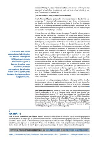 aussi dans l’Atlantique", précise Hérodote. Les États-Unis assurent par leur présence
régionale à la fois la libre circulation du trafic maritime et la crédibilité de leur
force d’intervention en cas de crise.
Quid des intérêts français dans l'océan Indien ?
Avec la Réunion, Mayotte, quelques îles inhabitées et les zones d’exclusivité économique qui s'y rattachent, la France possède un quart de ses territoires outremer dans l’océan Indien. Par leur truchement, elle est de facto l’une des puissances
riveraines de la zone et y représente la plus forte présence européenne. Tant en
termes d’approvisionnements stratégiques que militaires, l’océan Indien compte
ainsi parmi les intérêts français sensibles.

Les auteurs d'un récent
rapport pour la Délégation
aux Affaires stratégiques
(DAS) pointent du doigt
l'incohérence, pour la
France, à vouloir jouer
à l'avenir un rôle de
souveraineté dans l'océan
Indien tout en continuant à
diminuer drastiquement son
budget militaire...

Et cette région est loin d’être exempte de risques d’instabilité politique pouvant
menacer les flux maritimes qui y transitent. Si la piraterie est aujourd’hui prise
en compte par l’UE, elle ne saurait occulter les tensions interétatiques et leurs
conséquences.Ainsi, "un conflit même limité entre la Chine et le Vietnam (peut-être allié
des Philippines) pour la possession des îlots de la mer de Chine du sud aurait un impact
direct sur les flux commerciaux partant de Chine vers l’Europe. Une extension du conflit
avec l’Inde provoquerait une déstabilisation générale du commerce transitant par l’océan
Indien", analysent les auteurs d’un rapport sur la "vulnérabilité de la France face aux
flux maritimes" pour la Délégation aux Affaires stratégiques (DAS). D’où l’importance de la présence navale militaire et de la diplomatie de défense françaises
dans la région. On ne peut donc qu'être d'accord avec les auteurs de cette étude
quand ils concluent qu’un "approfondissement de la coopération navale avec l’Inde
pourrait contribuer à renforcer la sécurité des routes maritimes y transitant. De même,
le renforcement des liens avec les marines australienne, singapourienne, malaisienne
et indonésienne pourrait s’avérer nécessaire pour être en mesure de répondre à une
éventuelle menace sur le trafic conteneurisé". Encore faut-il que la France conserve
les capacités de sa marine nationale si elle veut espérer jouer à l’avenir un rôle
de souveraineté dans l’océan Indien. "Avec en 2014 et 2015 respectivement 1,5 %
et 1,3 % du PIB alloué à [la Défense par le dernier Livre blanc], la France prend le
risque de dégrader sérieusement ses capacités d’action", y compris maritimes (cf. CLES
n°107, 30/05/2013).
En attendant, le verrouillage stratégique de l’océan Indien pourrait bien être l'un
des nouveaux paradigmes de la géopolitique contemporaine : le contrôle des flux
maritimes de cet espace océanique assure celui d’une large partie des échanges et
des approvisionnements mondialisés. D’aucuns en sont d’ores et déjà persuadés. n
Pour aller plus loin : Les mondes de l'océan Indien, par Philippe Beaujard, Armand
Collin, 2 tomes, 648 p. et 576 p., 65 € chaque ; "Océan Indien, le grand carrefour", par
Philippe Beaujard, in L’Histoire n°355, 7,50 € ; "L’océan Indien", par Pierre Royer, in Dictionnaire de géopolitique et de géoéconomie, coll. Major, PUF, 564 p., 49,90 € ; Géopolitique
de l’océan Indien, Revue Hérodote n°145, 167 p., 20 € ; "L’océan Indien : un enjeu pour les
puissances asiatiques", par Barthélémy Courmont, in Regard de Taiwan n°10, IRIS (disponible en ligne) ; Vulnérabilité de la France face aux flux maritimes, par Luc Viellard, Mathieu
Anquez et Jean-Pierre Histrimont, CEIS, étude réalisée pour le compte de la DAS,
31/01/2012 (téléchargeable sur www.defense.gouv.fr).

EXTRAIT 
:
Sur la vision américaine de l’océan Indien : "Parce que l’océan Indien ne constituait pas un ensemble géographique
cohérent, ce n’est qu’une fois que les Américains construisirent leur propre représentation géopolitique de celui-ci que la priorité
accordée à la zone grandit. En d’autres termes, il fallait disposer d’une “idée” de l’océan Indien pour que l’agenda des politiques
de défense puisse le prendre en considération. Ainsi, à partir de la fin des années 1970, la représentation américaine de l’océan
Indien devient celle d’un ‘arc de crises’" (Jean-Loup Samaan, Géopolitique de l’océan Indien, revue Hérodote, op.cit.)

Retrouvez d’autres analyses géopolitiques sur www.diploweb.com et sur http://notes-geopolitiques.com
CLES - Comprendre Les Enjeux Stratégiques - Note hebdomadaire n°116 - 7 novembre 2013 - www.grenoble-em.com - 3 -

 