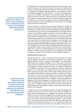 Le réseau ne permet pas
seulement de "dénoncer un
secret", mais d'en apporter
la preuve. Wikileaks en fera
le coeur de sa stratégie,
Edward Snowden son
assurance-vie.

Les révélations sont le plus souvent d’abord faites par la presse écrite, mais ensuite
largement relayées par les médias de masse que sont la radio et la télévision. Avec
Internet, la caisse de résonnance change de dimension : elle est à la fois mondiale
et instantanée. Les divulgations faites par WikiLeaks ou les révélations de Snowden bénéficient également d’un "effet Streisand" - c’est-à-dire d’une augmentation
importante de la diffusion d’informations ou de documents faisant l’objet d’une
tentative de retrait ou de censure. Autrement dit, plus l’on veut éteindre l’incendie,
plus les flammes repartent de plus belle. Le réseau permet enfin de ne plus seulement dénoncer un secret, mais d’en apporter la preuve matérielle en diffusant les
documents originaux ou leurs copies. WikiLeaks en fera le cœur de sa stratégie,
Edward Snowden son assurance-vie.
Le lanceur d’alerte et les réseaux sociaux alimentent l’image d’une stratégie "du
faible au fort" (Chirstian Harbulot) autorisant de défier les puissances établies que
sont l’État et ses institutions, mais aussi les multinationales et les grandes ONG. Internet favorise-t-il pour autant une nouvelle distribution des cartes de la puissance
en faveur des plus faibles ? L’utilisation du réseau à des fins de divulgation a assurément une dimension asymétrique - caractérisée par le recours à la ruse (mètis)
plutôt qu'à la force (arétè). Elle s’exprime à chaque fois par le contournement d’un
arsenal juridique (protection du secret-défense ou de la confidentialité des affaires)
et des autorisations hiérarchiques. Gamme stratégique a priori intéressante, mais
"nous entrons ici dans le jeu des perceptions et de l’influence, […] dont les effets sont difficilement évaluables. Au-delà d’une indignation passagère, quelle portée accorder aux actions de WikiLeaks ? Peut-on évaluer l’action des Anonymous dans les Printemps arabes ?",
interroge Olivier Hubac, chercheur associé à la Fondation pour la recherche stratégique. Dix ans après le scandale ECHELON, non seulement le gouvernement
américain et la NSA n’ont pas été inquiétés, mais l’on (re)découvre avec l’affaire
Snowden que ses programmes d’interception se sont sensiblement améliorés…
Beaucoup de bruit pour rien ?

Sortis de la couche
cognitive, qui n'est
qu'une partie d'Internet,
les briseurs de secrets
n'ont pas les moyens de
s'opposer aux puissances
des États et de leurs
alliés : les grands groupes
industriels…

Certains ont voulu voir - croire ? - qu’avec Internet nous assistions à la dissolution des rapports de pouvoir dans une sphère des échanges de savoir devenue
égalitaire. Mais, loin de mettre "au placard la vieille politique et son grand échiquier"
(Régis Debray), les nouvelles technologies sont en réalité autant d’instruments
qui les servent. Les révélations sur les écoutes des services de renseignement ne
mettent-elles pas surtout en évidence qu’il existe une différence fondamentale
entre "globalité et universalité" ? Internet ne semble pas modifier les rapports de
puissance : il tend même plutôt à les renforcer. Pour l’heure, le bilan concret des
affaires récentes se résume en effet à "Manning jugé, Snowden pourchassé, [et] Assange assiégé" (François-Bernard Huyghe). Les acteurs qui détiennent la maîtrise
du contenu et du sens sont ceux qui disposent d’une capacité d’action globale
dans toutes les couches constitutives du cyberespace, dont celle "constituée de
toutes les infrastructures physiques et celle - dite logique - qui comprend l’ensemble des
applications et des données analogiques ou numériques qu’elles véhiculent" (cf. note
CLES n°54, 9/02/2012). Sortis de la couche cognitive, les briseurs de secrets n’ont
pas de moyens véritables à opposer aux puissances que sont les États alliés aux
grands groupes industriels de l’Internet. Surtout, le secret d’État n’est-il pas, le plus
souvent, un mal nécessaire ?
Le propre d’un service de renseignement extérieur est d’agir dans l’illégalité pour
connaître les secrets des autres. C’est même sa raison d’être. Les dirigeants politiques victimes d’espionnage peuvent le déplorer, mais sûrement pas feindre de
découvrir la nature du monde du renseignement. En la matière, la notion d’ennemi/
ami est toute relative. Autrement dit, les Américains sont les alliés des Européens
dans la lutte contre le terrorisme, davantage des compétiteurs - voire des adversaires - en matière économique. Pour cette raison, l’affaire Snowden plonge dans
l’embarras les chancelleries européennes, car "il est désagréable de rappeler qu’il
s’agit d’une guerre économique entre nations où tous les moyens sont bons pour terras-

CLES - Comprendre Les Enjeux Stratégiques - Note hebdomadaire n°118 - 28 novembre 2013 - www.grenoble-em.com - 2 -

 