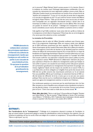 ser le concurrent" (Régis Debray). Seule la presse pousse ici à la réaction. Quant à
la révélation du contenu exact d’échanges diplomatiques confidentiels, c’est méconnaître les mécanismes de toute négociation, publique comme privée. Déjà, en
1926, Jules Cambon lançait cet avertissement aux tenants d'une certaine forme de
"dictature de la transparence" : "Le jour où il n’y aura plus de secrets dans la négociation,
il n’y aura plus de négociation du tout". Ce que confirme l’ancien ministre des Affaires
étrangères, Hubert Védrine : "l’idée que tout doit être connu, tout de suite, est évidemment incompatible avec une négociation internationale sérieuse, a fortiori dans la vie
économique (et d’ailleurs on ne l’applique pas dans la vie des affaires). Mais c’est surtout
une question de moment". Et de préciser : "L’idéologie de la transparence ne souffre
aucune contradiction, aucune nuance, elle est totalitaire, se présente comme un absolu."
Cela signifie-t-il qu’il faille condamner toute action dès lors qu’elle se réclame de
la transparence et de la liberté d’expression ? N'est-il pas des cas où la divulgation
d’un secret peut être salvatrice et donc souhaitable ?
La tentation de Prométhée

PRISM démontre la
collaboration volontaire
des principaux opérateurs
d’Internet à la collecte du
renseignement, tandis que
l’analyse se voit confier en
partie à une cascade de
sous-traitants privés.
Ce qui pose la question
de la privatisation
grandissante du
renseignement.

Les révélations dans le cadre de l’affaire Snowden soulèvent aussi d’autres questions. Si les programmes d’espionnage d’État ont toujours existé, ceux déployés
par la NSA américaine surprennent par leurs capacités. Il s’agit d’abord de systèmes d’interception de flux massifs d’information allant de la collecte de métadonnées multi-supports (c’est-à-dire de données sur les données) jusqu'aux contenus
mêmes de millions de communications Internet. N’y a-t-il pas dès lors un risque de
banalisation de l’espionnage domestique ? Quand et comment détermine-t-on ceux
qui doivent faire l’objet d’une introspection plus poussée ? Le "scandale" de la NSA
vient ensuite confirmer une imbrication croissante entre acteurs publics et privés,
et ce à plusieurs niveaux. PRISM démontre la collaboration volontaire des principaux opérateurs d’Internet à la collecte du renseignement, tandis que l’analyse se
voit confier en partie à une cascade de sous-traitants privés. Cela pose la question
de la privatisation grandissante du renseignement. Est-il pertinent de partager une
mission régalienne ? Quels sont les moyens de contrôle mis en œuvre ? Enfin, il y
a aux États-Unis une forte ambiguïté sur la légalité d’une partie des écoutes de la
NSA dès lors qu’elle concerne des ressortissants américains sur le sol national.
Face aux possibilités offertes par la technique, et notamment Internet, la NSA a-telle été tentée de s’affranchir de la loi, à moins que ce ne soit avec une caution
politique ? Dans tous les cas, il y a manifestement danger pour les libertés publiques
quand une agence de renseignement extérieur se tourne vers l’intérieur...
Ces nombreuses questions ne concernent par les seuls Américains, loin s’en faut.
Elles renvoient au souci d’équilibre entre nécessaire action clandestine et préservation des libertés civiques - et en particulier de la vie privée. Comme nous prévient
John le Carré : "L’âme d’une nation se révèle dans ses services secrets". n
Pour aller plus loin : "Alerte en sept leçons" (François-Bernard Huyghe), "Entretien
avec Hubert Védrine" et "Rien de nouveau ?" (Régis Debray), in Secrets à l’ère numérique,
revue Médium n° 37-38, 362 p., 30 € ; "L’adversaire dans le cyberespace : diversité, capacité
d’action et asymétrie", DSI, Hors-série n°32, octobre 2013, 10,95 €.

EXTRAIT 
:
Sur l’ambivalence de la "transparence" : "L’idéologie de la transparence dissimule la pratique de l’occultation. Le
pays qui entend imposer la gouvernance globale et soutient les cyberdissidences contre les dictatures nous espionne. Ceux qui
réclament la publication de tous les secrets d’État sont obligés de se conduire en conspirateurs." (François-Bernard Huyghe,
"Alerte en sept leçons", op. cit.)

Retrouvez d’autres analyses géopolitiques sur www.diploweb.com et sur http://notes-geopolitiques.com
CLES - Comprendre Les Enjeux Stratégiques - Note hebdomadaire n°118 - 28 novembre 2013 - www.grenoble-em.com - 3 -

 