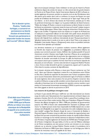 Sur le dossier syrien,
Poutine, "maître des
horloges, a conservé en
permanence sa liberté
d'action et mené le bal,
forçant ses partenaires à
emprunter toutes les issues
qu'il ouvrait" (Olivier Zajec)

ligne encore Jacques Lévesque. Cette médiation ne tient pas du hasard. La Russie
ambitionne depuis des années de rejouer un rôle central dans les grands dossiers
du Proche et du Moyen-Orient.  Après l’intervention libyenne de 2011, la Russie attendait également de pouvoir prendre sa revanche vis-à-vis des Occidentaux dont
elle estime qu’ils avaient alors trahi sa confiance. Là encore, les Russes ont aussi
profité de la faiblesse des Américains - contraints par la "ligne rouge" fixée par Barak Obama - et de la division des tenants de l’intervention, attestée par le refus
du parlement britannique de s'aligner sur la position belliciste de David Cameron.
"Maître des horloges, M. Poutine a conservé en permanence sa liberté d’action et mené le
bal, forçant ses partenaires à emprunter toutes les issues qu’il ouvrait", analyse, toujours
dans Le Monde diplomatique, Olivier Zajec, chargé de recherches à l’Institut de Stratégie et des Conflits. "Il augmente encore son emprise sur le régime de M. Assad, tout
en renforçant un argumentaire efficace car très simple : dans quelle mesure, demande-t-il,
des frappes ‘ciblées’ et ‘limitées dans le temps’ soulageraient-elles le peuple syrien ? La force
favorise-t-elle l’objectif d’une conférence internationale de paix ? Pourquoi pourchasser le
‘djihadisme’ partout dans le monde, et lui venir en aide en Syrie ? Dans ce jeu cynique de
Realpolitik à trois bandes, Moscou a [finalement] rendu service au président américain
en le tirant d’une opération qu’il redoutait."
Les dernières évolutions sur la question nucléaire iranienne offrent également
au Kremlin des moyens de pression non négligeables. La présidence Obama est
pressée, tout comme le pouvoir iranien, d’afficher des résultats positifs. Si l’accord
récemment arraché à Genève reste fragile, il permet à Moscou de se positionner
comme un acteur essentiel dans la poursuite des négociations, tout en réclamant
l’abandon du bouclier anti-missile en Europe. En effet, les Américains et l’OTAN
ont toujours assuré que ce système d’armes visait l’Iran et ses futures capacités de
dissuasion, et non la Russie - comme cette dernière le soupçonne.Vladimir Poutine
a donc d’ores et déjà demandé le gel de ce programme, arguant qu’il n’a plus lieu
d’être dans le nouveau contexte de déprolifération.
Sur le dossier ukrainien enfin, Moscou a réussi pour l’heure à préserver son "pré
carré". Alors que l’Ukraine s’apprêtait à mettre fin à ses hésitations entre l’Ouest
et l’Est, Kiev a décidé de suspendre les discussions avec l’Union européenne, alors
qu’un accord d’association devait être prochainement signé. Si la Russie se défend
de toute ingérence dans cette situation, il lui est permis d’espérer conserver dans
sa sphère d'influence un pays qu’elle considère comme faisant partie de son identité
culturelle et historique tout en lui proposant de rejoindre comme membre à part
entière la Communauté économique eurasiatique (CEEA). La partie est cependant
loin d’être gagnée et devrait se poursuivre en 2014.
Les ressorts de la politique étrangère russe

C'est déjà sous l'impulsion
d'Evgueni Primakov
(1996-1999) que la Russie
affiche un retour à la vision
classique de la Realpolitik
et appelle à la construction
d'un ordre mondial
multipolaire.

La Russie n’a pas attendu 2013 pour réaffirmer son rôle international. Les récents
coups de maître sont l’aboutissement d’un repositionnement orchestré depuis une
quinzaine d’années. De la fin de la Guerre froide à aujourd’hui, la politique étrangère russe est loin d’être restée inactive. Déjà sous l’impulsion d’Evgueni Primakov,
ministre des affaires étrangères de 1996 à 1998 puis président du gouvernement
jusqu’en mai 1999, la Russie avait substantiellement réorienté sa politique extérieure. "Le respect que [cet ancien haut responsable du KGB] imposait avec sa vision
classique de la Realpolitik et son appel à la construction d’un ordre multipolaire laissa une
trace durable", souligne Yann Breault, chargé de cours à l’université du Québec à
Montréal. Evgueni Primakov rompt en effet avec la volonté de rapprochement avec
les États-Unis qui avait caractérisé les premières années du mandat de Boris Eltsine.
Il prône un recentrage sur les intérêts nationaux et dénonce l'unilatéralisme américain. Primakov s’inquiète également de l'avancée de l'OTAN dans l'"étranger proche"
de la Russie. L’intégration des pays baltes, à la fois au sein de l’Alliance atlantique
et de l’Union européenne, est ainsi perçue comme une intrusion et une menace
indirecte sur sa sécurité. Lorsque Vladimir Poutine accède à la présidence de la
Fédération de Russie en 2000, il peut donc s’appuyer sur cet héritage pour bâtir la
doctrine du renouveau russe qu’il appelle de ses vœux.

CLES - Comprendre Les Enjeux Stratégiques - Note hebdomadaire n°121 - 19 décembre 2013 - www.grenoble-em.com - 2 -

 