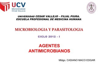 UNIVERSIDAD CESAR VALLEJO – FILIAL PIURA.
ESCUELA PROFESIONAL DE MEDICINA HUMANA
MICROBIOLOGIA Y PARASITOLOGIA
CICLO 2012 - I
AGENTES
ANTIMICROBIANOS
Mblgo. CASIANO MACO EDGAR
 