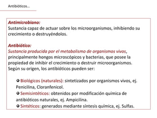 Antimicrobiano:
Sustancia capaz de actuar sobre los microorganismos, inhibiendo su
crecimiento o destruyéndolos.
Antibiótico:
Sustancia producida por el metabolismo de organismos vivos,
principalmente hongos microscópicos y bacterias, que posee la
propiedad de inhibir el crecimiento o destruir microorganismos.
Según su origen, los antibióticos pueden ser:
Biológicos (naturales): sintetizados por organismos vivos, ej.
Penicilina, Cloranfenicol.
Semisintéticos: obtenidos por modificación química de
antibióticos naturales, ej. Ampicilina.
Sintéticos: generados mediante síntesis química, ej. Sulfas.
Antibióticos…
 