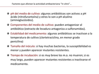 pH del medio de cultivo: algunos antibióticos son activos a pH
ácido (nitrofurantoína) y otros lo son a pH alcalino
(aminoglucósidos).
Componentes del medio de cultivo: pueden antagonizar al
antibiótico (extracto de levadura antagoniza a sulfonamidas).
Estabilidad del medicamento: algunos antibióticos se inactivan a la
temperatura de cultivo (clortetraciclina, en menor grado
penicilina)
Tamaño del inóculo: si hay muchas bacterias, la susceptibilidad es
menor y pueden aparecer mutantes resistentes.
Tiempo de incubación: si es muy breve los m.o. no mueren; si es
muy largo, pueden aparecer mutantes resistentes o inactivarse el
medicamento.
Factores que afectan la actividad antibacteriana “in vitro”…
 