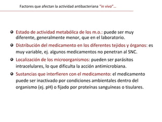 Estado de actividad metabólica de los m.o.: puede ser muy
diferente, generalmente menor, que en el laboratorio.
Distribución del medicamento en los diferentes tejidos y órganos: es
muy variable, ej. algunos medicamentos no penetran al SNC.
Localización de los microorganismos: pueden ser parásitos
intracelulares, lo que dificulta la acción antimicrobiana.
Sustancias que interfieren con el medicamento: el medicamento
puede ser inactivado por condiciones ambientales dentro del
organismo (ej. pH) o fijado por proteínas sanguíneas o tisulares.
Factores que afectan la actividad antibacteriana “in vivo”…
 