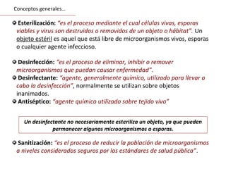 Esterilización: “es el proceso mediante el cual células vivas, esporas
viables y virus son destruidos o removidos de un objeto o hábitat”. Un
objeto estéril es aquel que está libre de microorganismos vivos, esporas
o cualquier agente infeccioso.
Un desinfectante no necesariamente esteriliza un objeto, ya que pueden
permanecer algunos microorganismos o esporas.
Desinfección: “es el proceso de eliminar, inhibir o remover
microorganismos que puedan causar enfermedad”.
Desinfectante: “agente, generalmente químico, utilizado para llevar a
cabo la desinfección”, normalmente se utilizan sobre objetos
inanimados.
Antiséptico: “agente químico utilizado sobre tejido vivo”
Sanitización: “es el proceso de reducir la población de microorganismos
a niveles considerados seguros por los estándares de salud pública”.
Conceptos generales…
 